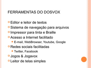 FERRAMENTAS DO DOSVOX
 Editor e leitor de textos
 Sistema de navegação para arquivos
 Impressor para tinta e Braille
 Acesso a Internet facilitado
E-mail, WebBrowser, Youtube, Google
 Redes sociais facilitadas
Twitter, Facebook
 Jogos & Jogavox
 Leitor de telas simples
 