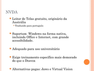 NVDA
Leitor de Telas gratuito, originário da
Austrália
 Traduzido para português
Suportam Windows na forma nativa,
incluindo Office e Internet, com grande
acessibilidade.
Adequado para uso universitário
Exige treinamento específico mais demorado
do que o Dosvox
Alternativas pagas: Jaws e Virtual Vision
 