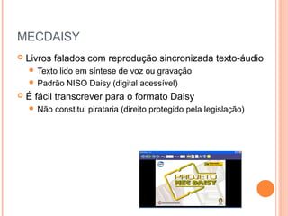 MECDAISY
 Livros falados com reprodução sincronizada texto-áudio
 Texto lido em síntese de voz ou gravação
 Padrão NISO Daisy (digital acessível)
 É fácil transcrever para o formato Daisy
 Não constitui pirataria (direito protegido pela legislação)
 