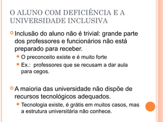 O ALUNO COM DEFICIÊNCIA E A
UNIVERSIDADE INCLUSIVA
 Inclusão do aluno não é trivial: grande parte
dos professores e funcionários não está
preparado para receber.
O preconceito existe e é muito forte
Ex.: professores que se recusam a dar aula
para cegos.
 A maioria das universidade não dispõe de
recursos tecnológicos adequados.
Tecnologia existe, é grátis em muitos casos, mas
a estrutura universitária não conhece.
 