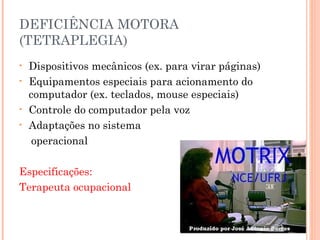 DEFICIÊNCIA MOTORA
(TETRAPLEGIA)
• Dispositivos mecânicos (ex. para virar páginas)
• Equipamentos especiais para acionamento do
computador (ex. teclados, mouse especiais)
• Controle do computador pela voz
• Adaptações no sistema
operacional
Especificações:
Terapeuta ocupacional
 
