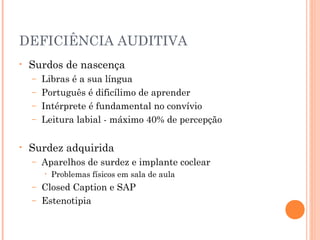 DEFICIÊNCIA AUDITIVA
• Surdos de nascença
– Libras é a sua língua
– Português é dificílimo de aprender
– Intérprete é fundamental no convívio
– Leitura labial - máximo 40% de percepção
• Surdez adquirida
– Aparelhos de surdez e implante coclear
• Problemas físicos em sala de aula
– Closed Caption e SAP
– Estenotipia
 