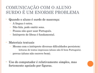 COMUNICAÇÃO COM O ALUNO
SURDO É UM ENORME PROBLEMA
• Quando o aluno é surdo de nascença:
– A língua é outra.
– Não fala, pode emitir sons.
– Pessoa não quer usar Português.
– Intérprete de libras é fundamental.
• Materiais textuais
– Mesmo com o intérprete diversas dificuldades persistem:
– leituras de textos impressos (aluno não lê bem Português).
– provas (aluno não escreve bem).
• Uso do computador é relativamente simples, mas
fortemente apoiado por figuras.
 