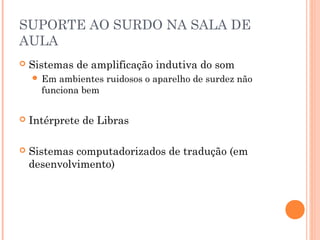 SUPORTE AO SURDO NA SALA DE
AULA
 Sistemas de amplificação indutiva do som
 Em ambientes ruidosos o aparelho de surdez não
funciona bem
 Intérprete de Libras
 Sistemas computadorizados de tradução (em
desenvolvimento)
 