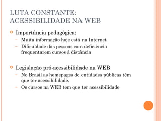 LUTA CONSTANTE:
ACESSIBILIDADE NA WEB
 Importância pedagógica:
– Muita informação hoje está na Internet
– Dificuldade das pessoas com deficiência
frequentarem cursos à distância
 Legislação pró-acessibilidade na WEB
– No Brasil as homepages de entidades públicas têm
que ter acessibilidade.
– Os cursos na WEB tem que ter acessibilidade
 