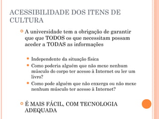 ACESSIBILIDADE DOS ITENS DE
CULTURA
 A universidade tem a obrigação de garantir
que que TODOS os que necessitam possam
aceder a TODAS as informações
 Independente da situação física
 Como poderia alguém que não mexe nenhum
músculo do corpo ter acesso à Internet ou ler um
livro?
 Como pode alguém que não enxerga ou não mexe
nenhum músculo ter acesso à Internet?
 É MAIS FÁCIL, COM TECNOLOGIA
ADEQUADA
 