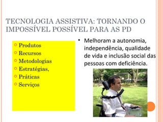 TECNOLOGIA ASSISTIVA: TORNANDO O
IMPOSSÍVEL POSSÍVEL PARA AS PD
 Produtos
 Recursos
 Metodologias
 Estratégias,
 Práticas
 Serviços
• Melhoram a autonomia,
independência, qualidade
de vida e inclusão social das
pessoas com deficiência.
 