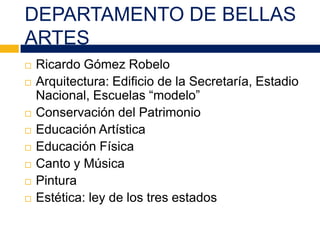 DEPARTAMENTO DE BELLAS
ARTES
 Ricardo Gómez Robelo
 Arquitectura: Edificio de la Secretaría, Estadio
Nacional, Escuelas “modelo”
 Conservación del Patrimonio
 Educación Artística
 Educación Física
 Canto y Música
 Pintura
 Estética: ley de los tres estados
 