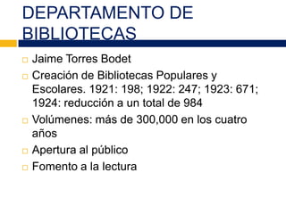DEPARTAMENTO DE
BIBLIOTECAS
 Jaime Torres Bodet
 Creación de Bibliotecas Populares y
Escolares. 1921: 198; 1922: 247; 1923: 671;
1924: reducción a un total de 984
 Volúmenes: más de 300,000 en los cuatro
años
 Apertura al público
 Fomento a la lectura
 