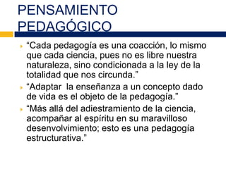 PENSAMIENTO
PEDAGÓGICO
 “Cada pedagogía es una coacción, lo mismo
que cada ciencia, pues no es libre nuestra
naturaleza, sino condicionada a la ley de la
totalidad que nos circunda.”
 “Adaptar la enseñanza a un concepto dado
de vida es el objeto de la pedagogía.”
 “Más allá del adiestramiento de la ciencia,
acompañar al espíritu en su maravilloso
desenvolvimiento; esto es una pedagogía
estructurativa.”
 