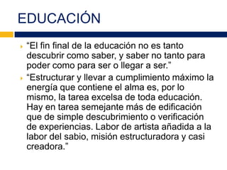 EDUCACIÓN
 “El fin final de la educación no es tanto
descubrir como saber, y saber no tanto para
poder como para ser o llegar a ser.”
 “Estructurar y llevar a cumplimiento máximo la
energía que contiene el alma es, por lo
mismo, la tarea excelsa de toda educación.
Hay en tarea semejante más de edificación
que de simple descubrimiento o verificación
de experiencias. Labor de artista añadida a la
labor del sabio, misión estructuradora y casi
creadora.”
 