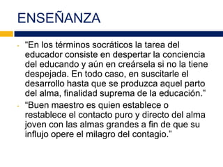 ENSEÑANZA
• “En los términos socráticos la tarea del
educador consiste en despertar la conciencia
del educando y aún en creársela si no la tiene
despejada. En todo caso, en suscitarle el
desarrollo hasta que se produzca aquel parto
del alma, finalidad suprema de la educación.”
• “Buen maestro es quien establece o
restablece el contacto puro y directo del alma
joven con las almas grandes a fin de que su
influjo opere el milagro del contagio.”
 