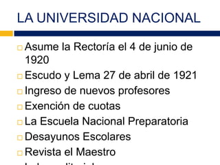 LA UNIVERSIDAD NACIONAL
 Asume la Rectoría el 4 de junio de
1920
 Escudo y Lema 27 de abril de 1921
 Ingreso de nuevos profesores
 Exención de cuotas
 La Escuela Nacional Preparatoria
 Desayunos Escolares
 Revista el Maestro
 