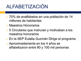 ALFABETIZACIÓN
 70% de analfabetos en una población de 14
millones de habitantes
 Maestros Honorarios
 5 Circulares que instruían y motivaban a los
maestros honorarios
 En la SEP Eulalia Guzmán Dirige el programa
 Aproximadamente en los 4 años se
alfabetizaron entre 80 y 100 mil personas
 