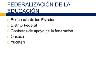FEDERALIZACIÓN DE LA
EDUCACIÓN
 Reticencia de los Estados
 Distrito Federal
 Contratos de apoyo de la federación
 Oaxaca
 Yucatán
 