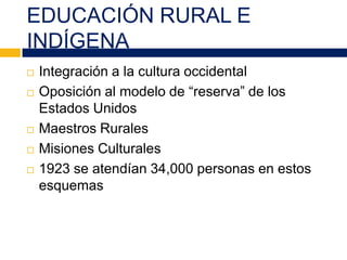 EDUCACIÓN RURAL E
INDÍGENA
 Integración a la cultura occidental
 Oposición al modelo de “reserva” de los
Estados Unidos
 Maestros Rurales
 Misiones Culturales
 1923 se atendían 34,000 personas en estos
esquemas
 