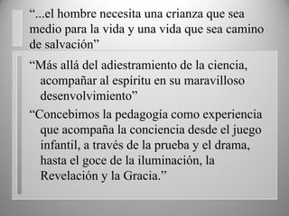 “...el hombre necesita una crianza que sea
medio para la vida y una vida que sea camino
de salvación”
“Más allá del adiestramiento de la ciencia,
acompañar al espíritu en su maravilloso
desenvolvimiento”
“Concebimos la pedagogía como experiencia
que acompaña la conciencia desde el juego
infantil, a través de la prueba y el drama,
hasta el goce de la iluminación, la
Revelación y la Gracia.”
 