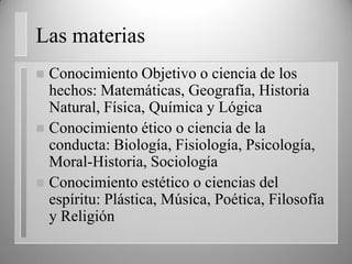 Las materias
 Conocimiento Objetivo o ciencia de los
hechos: Matemáticas, Geografía, Historia
Natural, Física, Química y Lógica
 Conocimiento ético o ciencia de la
conducta: Biología, Fisiología, Psicología,
Moral-Historia, Sociología
 Conocimiento estético o ciencias del
espíritu: Plástica, Música, Poética, Filosofía
y Religión
 