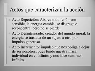 Actos que caracterizan la acción
 Acto Repetición: Abarca todo fenómeno
sensible, la energía cambia, se disgrega o
reconcentra, pero no se pierde.
 Acto Desinteresado: creador del mundo moral, la
energía se traslada de un sujeto a otro por
impulso generoso.
 Acto Incremento: impulso que nos obliga a dejar
de ser nosotros, pues funde nuestra masa
individual en el infinito y nos hace sentirnos
Infinito.
 