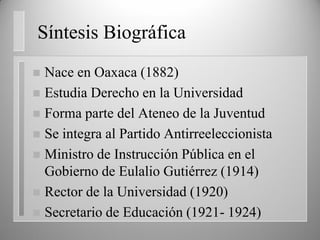 Síntesis Biográfica
 Nace en Oaxaca (1882)
 Estudia Derecho en la Universidad
 Forma parte del Ateneo de la Juventud
 Se integra al Partido Antirreeleccionista
 Ministro de Instrucción Pública en el
Gobierno de Eulalio Gutiérrez (1914)
 Rector de la Universidad (1920)
 Secretario de Educación (1921- 1924)
 
