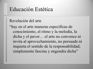 Educación Estética
Revelación del arte
“hay en el arte maneras específicas de
conocimiento, el ritmo y la melodía, la
dicha y el pavor… el arte no convence ni
invita al aprovechamiento, no persuade ni
inquieta el sentido de la responsabilidad;
simplemente fascina y engendra dicha”
 