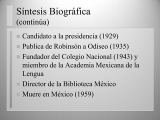 Síntesis Biográfica
(continúa)
 Candidato a la presidencia (1929)
 Publica de Robinsón a Odiseo (1935)
 Fundador del Colegio Nacional (1943) y
miembro de la Academia Mexicana de la
Lengua
 Director de la Biblioteca México
 Muere en México (1959)
 