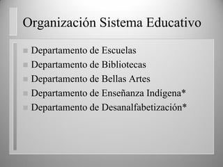 Organización Sistema Educativo
 Departamento de Escuelas
 Departamento de Bibliotecas
 Departamento de Bellas Artes
 Departamento de Enseñanza Indígena*
 Departamento de Desanalfabetización*
 