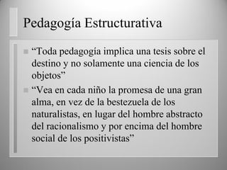 Pedagogía Estructurativa
 “Toda pedagogía implica una tesis sobre el
destino y no solamente una ciencia de los
objetos”
 “Vea en cada niño la promesa de una gran
alma, en vez de la bestezuela de los
naturalistas, en lugar del hombre abstracto
del racionalismo y por encima del hombre
social de los positivistas”
 