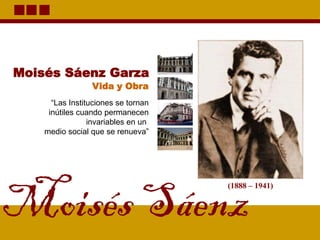 Moisés Sáenz
(1888 – 1941)
Moisés Sáenz Garza
“Las Instituciones se tornan
inútiles cuando permanecen
invariables en un
medio social que se renueva”
Vida y Obra
 