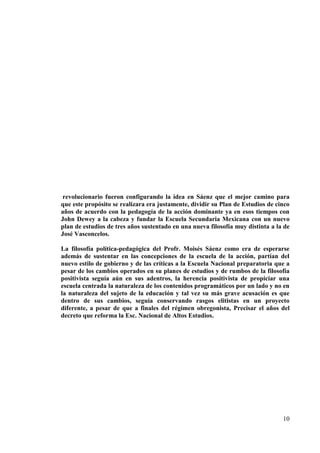 10
revolucionario fueron configurando la idea en Sáenz que el mejor camino para
que este propósito se realizara era justamente, dividir su Plan de Estudios de cinco
años de acuerdo con la pedagogía de la acción dominante ya en esos tiempos con
John Dewey a la cabeza y fundar la Escuela Secundaria Mexicana con un nuevo
plan de estudios de tres años sustentado en una nueva filosofía muy distinta a la de
José Vasconcelos.
La filosofía política-pedagógica del Profr. Moisés Sáenz como era de esperarse
además de sustentar en las concepciones de la escuela de la acción, partían del
nuevo estilo de gobierno y de las críticas a la Escuela Nacional preparatoria que a
pesar de los cambios operados en su planes de estudios y de rumbos de la filosofía
positivista seguía aún en sus adentros, la herencia positivista de propiciar una
escuela centrada la naturaleza de los contenidos programáticos por un lado y no en
la naturaleza del sujeto de la educación y tal vez su más grave acusación es que
dentro de sus cambios, seguía conservando rasgos elitistas en un proyecto
diferente, a pesar de que a finales del régimen obregonista, Precisar el años del
decreto que reforma la Esc. Nacional de Altos Estudios.
 