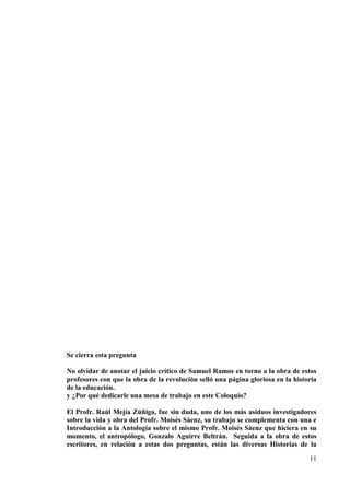11
Se cierra esta pregunta
No olvidar de anotar el juicio crítico de Samuel Ramos en torno a la obra de estos
profesores con que la obra de la revolución selló una página gloriosa en la historia
de la educación.
y ¿Por qué dedicarle una mesa de trabajo en este Coloquio?
El Profr. Raúl Mejía Zúñiga, fue sin duda, uno de los más asiduos investigadores
sobre la vida y obra del Profr. Moisés Sáenz, su trabajo se complementa con una e
Introducción a la Antología sobre el mismo Profr. Moisés Sáenz que hiciera en su
momento, el antropólogo, Gonzalo Aguirre Beltrán. Seguida a la obra de estos
escritores, en relación a estas dos preguntas, están las diversas Historias de la
 