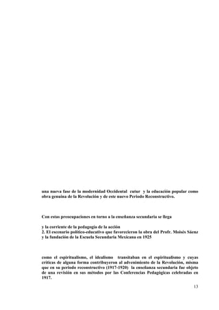 13
una nueva fase de la modernidad Occidental cutur y la educación popular como
obra genuina de la Revolución y de este nuevo Periodo Reconstructivo.
Con estas preocupaciones en torno a la enseñanza secundaria se llega
y la corriente de la pedagogía de la acción
2. El escenario político-educativo que favorecieron la obra del Profr. Moisés Sáenz
y la fundación de la Escuela Secundaria Mexicana en 1925
como el espiritualismo, el idealismo transitaban en el espiritualismo y cuyas
críticas de alguna forma contribuyeron al advenimiento de la Revolución, misma
que en su periodo reconstructivo (1917-1920) la enseñanza secundaria fue objeto
de una revisión en sus métodos por las Conferencias Pedagógicas celebradas en
1917.
 