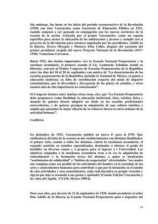 14
Sin embargo, fue hasta en los inicio del periodo reconstructivo de la Revolución
(1920) con José Vasconcelos como Secretario de Educación Pública en 1921,
cuando comenzó a ser pensada en conjugación con las nuevas corrientes de la
escuela de la acción -criticada por el propio Vasconcelos- como un espacio
específico para atener la educación de los adolescentes y jóvenes y cumplir con el
proyecto de la Revolución para entonces impulsado por los presidentes, Adolfo de
la Huerta, Álvaro Obregón y Plutarco Elías Calles, después del asesinato del
primer presidente surgido del nuevo Proyecto Nacional de la Revolución (1917-
1920), Venustiano Carranza.
Hacia 1922, dos hechos importantes vive la Escuela Nacional Preparatoria y la
enseñaza secundaria, el primero cuando el Lic. Lombardo Toledano siendo su
Director, convocó al Primer Congreso de Escuelas Preparatorias de la República
entre los días del 10 al 20 de septiembre con motivo de “La desorientación de las
escuelas preparatorias de la República, incluida la Nacional de México, en punto a
educación moderna; su falta de coordinación respecto del modo de impartir
conocimientos, por la diversidad y divergencia de los planes de estudios, y otros
asuntos más de alta importancia no solucionados”.
El Congreso declara entre muchas otras cosas, cito, que “La Escuela Preparatoria
debe proponerse como finalidad, la educación intelectual, ética, estética, física y
manual de quienes deseen adquirir un título en las escuelas profesionales
universitarias, y de quienes persigan la adquisición de una cultura sintética y
amplia que garantice la mejor eficacia de su esfuerzo futuro en otros órdenes de la
actividad humana”.
Conflictos
En diciembre de 1923, Vasconcelos publicó un nuevo P. para la ENP. Que
ratificaba la división de la escuela en dos establecimientos con distintas finalidades:
el primer ciclo, común a todos los alumnos, cubría la enseñanza secundaria; el
segundo consistía en estudios especializados, destinados a obtener el grado de
bachiller en diversas ramas y a prepara para el ingreso a l Universidad. Los
objetivos asignados a la enseñanza secundaria eran a la vez la adquisición de
conocimientos y la formación cívica del alumno, a quien se inculcarían
“sentimientos de solidaridad” y “hábitos de cooperación” ofreciéndoles “un cuadro
tan complejo como sea posible de las actividades del hombre en la sociedad, de las
artes y conocimientos humanos para contribuir a que por la iniciación en el estudio
de esas actividades y esos conocimientos, cada cual descubra su propia vocación y
siga la que más se acomode a sus gustos y aptitudes”(Claude Fell,Joé Vasconcelos y
los Años del Águila, UNAM, México 1989.la
Para esos años, por decreto de 12 de septiembre de 1920, siendo presidente el señor
Don Adolfo de la Huerta, la Escuela Nacional Preparatoria pasó a depender del
 