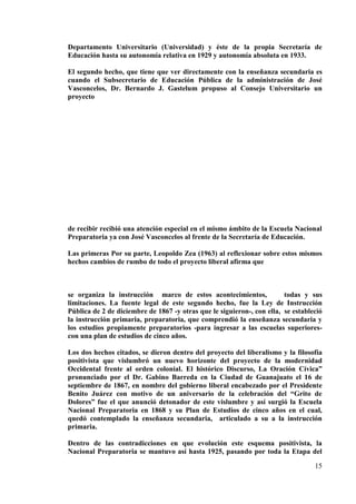 15
Departamento Universitario (Universidad) y éste de la propia Secretaría de
Educación hasta su autonomía relativa en 1929 y autonomía absoluta en 1933.
El segundo hecho, que tiene que ver directamente con la enseñanza secundaria es
cuando el Subsecretario de Educación Pública de la administración de José
Vasconcelos, Dr. Bernardo J. Gastelum propuso al Consejo Universitario un
proyecto
de recibir recibió una atención especial en el mismo ámbito de la Escuela Nacional
Preparatoria ya con José Vasconcelos al frente de la Secretaría de Educación.
Las primeras Por su parte, Leopoldo Zea (1963) al reflexionar sobre estos mismos
hechos cambios de rumbo de todo el proyecto liberal afirma que
se organiza la instrucción marco de estos acontecimientos, todas y sus
limitaciones. La fuente legal de este segundo hecho, fue la Ley de Instrucción
Pública de 2 de diciembre de 1867 -y otras que le siguieron-, con ella, se estableció
la instrucción primaria, preparatoria, que comprendió la enseñanza secundaria y
los estudios propiamente preparatorios -para ingresar a las escuelas superiores-
con una plan de estudios de cinco años.
Los dos hechos citados, se dieron dentro del proyecto del liberalismo y la filosofía
positivista que vislumbró un nuevo horizonte del proyecto de la modernidad
Occidental frente al orden colonial. El histórico Discurso, La Oración Cívica”
pronunciado por el Dr. Gabino Barreda en la Ciudad de Guanajuato el 16 de
septiembre de 1867, en nombre del gobierno liberal encabezado por el Presidente
Benito Juárez con motivo de un aniversario de la celebración del “Grito de
Dolores” fue el que anunció detonador de este vislumbre y así surgió la Escuela
Nacional Preparatoria en 1868 y su Plan de Estudios de cinco años en el cual,
quedó contemplado la enseñanza secundaria, articulado a su a la instrucción
primaria.
Dentro de las contradicciones en que evolución este esquema positivista, la
Nacional Preparatoria se mantuvo así hasta 1925, pasando por toda la Etapa del
 