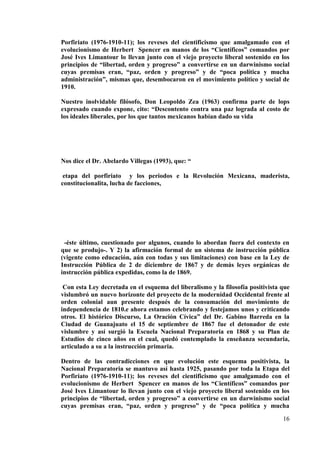 16
Porfiriato (1976-1910-11); los reveses del cientificismo que amalgamado con el
evolucionismo de Herbert Spencer en manos de los “Científicos” comandos por
José Ives Limantour lo llevan junto con el viejo proyecto liberal sostenido en los
principios de “libertad, orden y progreso” a convertirse en un darwinismo social
cuyas premisas eran, “paz, orden y progreso” y de “poca política y mucha
administración”, mismas que, desembocaron en el movimiento político y social de
1910.
Nuestro inolvidable filósofo, Don Leopoldo Zea (1963) confirma parte de lops
expresado cuando expone, cito: “Descontento contra una paz lograda al costo de
los ideales liberales, por los que tantos mexicanos habían dado su vida
Nos dice el Dr. Abelardo Villegas (1993), que: “
etapa del porfiriato y los periodos e la Revolución Mexicana, maderista,
constitucionalita, lucha de facciones,
-éste último, cuestionado por algunos, cuando lo abordan fuera del contexto en
que se produjo-. Y 2) la afirmación formal de un sistema de instrucción pública
(vigente como educación, aún con todas y sus limitaciones) con base en la Ley de
Instrucción Pública de 2 de diciembre de 1867 y de demás leyes orgánicas de
instrucción pública expedidas, como la de 1869.
Con esta Ley decretada en el esquema del liberalismo y la filosofía positivista que
vislumbró un nuevo horizonte del proyecto de la modernidad Occidental frente al
orden colonial aun presente después de la consumación del movimiento de
independencia de 1810.e ahora estamos celebrando y festejamos unos y criticando
otros. El histórico Discurso, La Oración Cívica” del Dr. Gabino Barreda en la
Ciudad de Guanajuato el 15 de septiembre de 1867 fue el detonador de este
vislumbre y así surgió la Escuela Nacional Preparatoria en 1868 y su Plan de
Estudios de cinco años en el cual, quedó contemplado la enseñanza secundaria,
articulado a su a la instrucción primaria.
Dentro de las contradicciones en que evolución este esquema positivista, la
Nacional Preparatoria se mantuvo así hasta 1925, pasando por toda la Etapa del
Porfiriato (1976-1910-11); los reveses del cientificismo que amalgamado con el
evolucionismo de Herbert Spencer en manos de los “Científicos” comandos por
José Ives Limantour lo llevan junto con el viejo proyecto liberal sostenido en los
principios de “libertad, orden y progreso” a convertirse en un darwinismo social
cuyas premisas eran, “paz, orden y progreso” y de “poca política y mucha
 