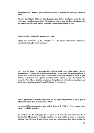 17
administración”, mismas que, desembocaron en el movimiento político y social de
1910.
Nuestro inolvidable filósofo, Don Leopodo Zea (1963) confirma parte de lops
expresado cuando expone, cito: “Descontento contra una paz lograda al costo de
los ideales liberales, por los que tantos mexicanos habían dado su vida
Nos dice el Dr. Abelardo Villegas (1993), que: “
etapa del porfiriato y los periodos e la Revolución Mexicana, maderista,
constitucionalita, lucha de facciones,
rá para terminar as sigupretende analizar desde una visión crítica: 1) sus
antecedentes; 2) el escenario político-educativo y la corriente de la pedagogía de la
acción o de la escuela nueva que favorecieron su establecimiento en 1925. Y por
último, 3) concluir con algunas consideraciones críticas y con las fuentes de
consulta. Para ello, se analizarán algunas de sus fuentes primarias y secundarias, a
partir de la fundación de la Escuela Nacional Preparatoria.
con el propósito de situarla como uno de los logros importantes al igual que la
educación rural, de la Revolución de 1910.
en su periodo reconstructivo que podría situarse de 1920 a 1934, en cuyo lapso
entre 1924-1928, se ubica
la corriente de la pedagogía de la acción y el proyecto reconstructivo de la
Revolución Mexicana”, pretende analizar en una visión crítica, el escenario
político educativo que le dio origen como un espacio específico para atender la
 