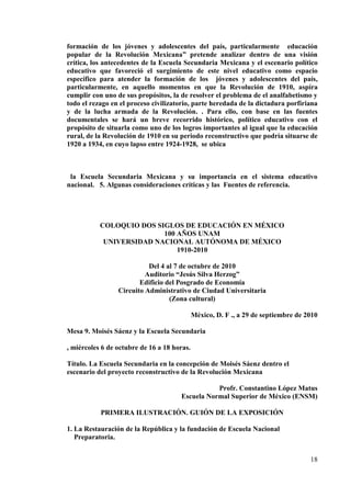 18
formación de los jóvenes y adolescentes del país, particularmente educación
popular de la Revolución Mexicana” pretende analizar dentro de una visión
crítica, los antecedentes de la Escuela Secundaria Mexicana y el escenario político
educativo que favoreció el surgimiento de este nivel educativo como espacio
específico para atender la formación de los jóvenes y adolescentes del país,
particularmente, en aquello momentos en que la Revolución de 1910, aspira
cumplir con uno de sus propósitos, la de resolver el problema de el analfabetismo y
todo el rezago en el proceso civilizatorio, parte heredada de la dictadura porfiriana
y de la lucha armada de la Revolución. . Para ello, con base en las fuentes
documentales se hará un breve recorrido histórico, político educativo con el
propósito de situarla como uno de los logros importantes al igual que la educación
rural, de la Revolución de 1910 en su periodo reconstructivo que podría situarse de
1920 a 1934, en cuyo lapso entre 1924-1928, se ubica
la Escuela Secundaria Mexicana y su importancia en el sistema educativo
nacional. 5. Algunas consideraciones críticas y las Fuentes de referencia.
COLOQUIO DOS SIGLOS DE EDUCACIÓN EN MÉXICO
100 AÑOS UNAM
UNIVERSIDAD NACIONAL AUTÓNOMA DE MÉXICO
1910-2010
Del 4 al 7 de octubre de 2010
Auditorio “Jesús Silva Herzog”
Edificio del Posgrado de Economía
Circuito Administrativo de Ciudad Universitaria
(Zona cultural)
México, D. F ., a 29 de septiembre de 2010
Mesa 9. Moisés Sáenz y la Escuela Secundaria
, miércoles 6 de octubre de 16 a 18 horas.
Título. La Escuela Secundaria en la concepción de Moisés Sáenz dentro el
escenario del proyecto reconstructivo de la Revolución Mexicana
Profr. Constantino López Matus
Escuela Normal Superior de México (ENSM)
PRIMERA ILUSTRACIÓN. GUIÓN DE LA EXPOSICIÓN
1. La Restauración de la República y la fundación de Escuela Nacional
Preparatoria.
 