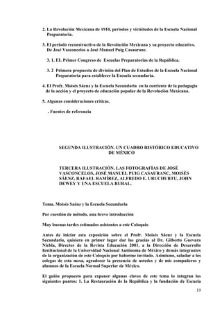 19
2. La Revolución Mexicana de 1910, periodos y vicisitudes de la Escuela Nacional
Preparatoria.
3. El periodo reconstructivo de la Revolución Mexicana y su proyecto educativo.
De José Vasconcelos a José Manuel Puig Casauranc.
3. 1. EL Primer Congreso de Escuelas Preparatorias de la República.
3. 2 Primera propuesta de división del Plan de Estudios de la Escuela Nacional
Preparatoria para establecer la Escuela secundaria.
4. El Profr. Moisés Sáenz y la Escuela Secundaria en la corriente de la pedagogía
de la acción y el proyecto de educación popular de la Revolución Mexicana.
5. Algunas consideraciones críticas.
. Fuentes de referencia
SEGUNDA ILUSTRACIÓN. UN CUADRO HISTÓRICO EDUCATIVO
DE MÉXICO
TERCERA ILUSTRACIÓN. LAS FOTOGRAFÍAS DE JOSÉ
VASCONCELOS, JOSÉ MANUEL PUIG CASAURANC, MOISÉS
SÁENZ, RAFAEL RAMÍREZ, ALFREDO E. URUCHURTU, JOHN
DEWEY Y UNA ESCUELA RURAL.
Tema. Moisés Saénz y la Escuela Secundaria
Por cuestión de método, una breve introducción
Muy buenas tardes estimados asistentes a este Coloquio
Antes de iniciar esta exposición sobre el Profr. Moisés Sáenz y la Escuela
Secundaria, quisiera en primer lugar dar las gracias al Dr. Gilberto Guevara
Niebla, Director de la Revista Educación 2001, a la Dirección de Desarrollo
Institucional de la Universidad Nacional Autónoma de México y demás integrantes
de la organización de este Coloquio por haberme invitado. Asimismo, saludar a los
colegas de esta mesa, agradecer la presencia de ustedes y de mis compañeros y
alumnos de la Escuela Normal Superior de México.
El guión propuesto para exponer algunas claves de este tema lo integran los
siguientes puntos: 1. La Restauración de la República y la fundación de Escuela
 