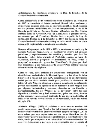 2
Antecedentes. La enseñanza secundaria en Plan de Estudios de la
Escuela Nacional Preparatoria
Como consecuencia de la Restauración de la República, el 15 de julio
de 1867 se consolidó el Estado nacional, liberal, laico, moderno y
democrático así como el sistema de instrucción pública. En el esquema
de esta primera modernidad del México independiente, a luz de la
filosofía positivista de Augusto Comte, difundida por Dr. Gabino
Barreda desde su “Oración Cívica” en Guanajuato, el gobierno liberal,
encabezado por el Presidente Benito Juárez expidió la Ley de
Instrucción Pública de 2 de diciembre de 1867, con la cual se funda la
Escuela Nacional Preparatoria (1868) y en su Plan de Estudios de cinco
años quedó contemplada la enseñanza secundaria.
Durante el lapso que va de 1868 a 1925, la enseñanza secundaria y la
Escuela Nacional Preparatoria se mantuvieron dentro del enfoque
positivista y experimentaron los cambios y rumbos que éste fue
tomando, sobre todo, durante el Porfiriato cuando su lema de
“Libertad, orden y progreso” se transformó en “Paz, orden y
progreso” en manos del grupo los “Científicos”, dirigidos por José
Ives Limantour. Y así, fundamentar la idea de “Poca política y mucha
administración” del régimen.
Como se sabe, estos cambios del positivismo amalgamado con el
cientificismo, evolucionista de Herbert Spencer y las ideas de John
Stuart Mil a finales del siglo XIX, desembocaron en un darwinismo
social que en cierta medida, sirvió para justificar la dictadura. Al
iniciar el siglo XX, esta situación se puso al descubierto no solamente
por los movimientos de oposición de los hermanos Flores Magón, sino
por algunos intelectuales y maestros educados en esa filosofía, y
particularmente, los del “Ateneo de la Juventud” entre los que
figuraban, Antonio Caso y José Vasconcelos, quien por cierto, fue uno
de los pensadores que abrió el horizonte de una nueva modernidad al
iniciarse el Periodo Reconstructivo de la Revolución, en los año veinte
del siglo XX.
Abelardo Villegas (1993) al referirse a estos nuevos rumbos del
positivismo, señala que “En el orden del pensamiento que podríamos
llamarse universitario las primeras décadas del presente siglo -XX- se
caracterizan por una pugna entre dos corrientes filosóficas que de
manera muy general denominamos cientificismo y espiritualismo”. Sin
duda, aludía por una parte, a los “científicos” o “cuasineoliberales” de
José Ives Limantour y por otra, a esa generación que se oponía al
 