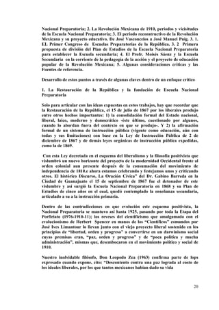 20
Nacional Preparatoria; 2. La Revolución Mexicana de 1910, periodos y vicisitudes
de la Escuela Nacional Preparatoria; 3. El periodo reconstructivo de la Revolución
Mexicana y su proyecto educativo. De José Vasconcelos a José Manuel Puig. 3. 1.
EL Primer Congreso de Escuelas Preparatorias de la República. 3. 2 Primera
propuesta de división del Plan de Estudios de la Escuela Nacional Preparatoria
para establecer la Escuela secundaria; 4. El Profr. Moisés Sáenz y la Escuela
Secundaria en la corriente de la pedagogía de la acción y el proyecto de educación
popular de la Revolución Mexicana; 5. Algunas consideraciones críticas y las
Fuentes de referencia.
Desarrollo de estos puntos a través de algunas claves dentro de un enfoque crítico
1. La Restauración de la República y la fundación de Escuela Nacional
Preparatoria
Solo para articular con las ideas expuestas en estos trabajos, hay que recordar que
la Restauración de la República, el 15 de julio de 1867 por los liberales produjo
entre otros hechos importantes: 1) la consolidación formal del Estado nacional,
liberal, laico, moderno y democrático -éste último, cuestionado por algunos,
cuando lo abordan fuera del contexto en que se produjo-. Y 2) la afirmación
formal de un sistema de instrucción pública (vigente como educación, aún con
todas y sus limitaciones) con base en la Ley de Instrucción Pública de 2 de
diciembre de 1867 y de demás leyes orgánicas de instrucción pública expedidas,
como la de 1869.
Con esta Ley decretada en el esquema del liberalismo y la filosofía positivista que
vislumbró un nuevo horizonte del proyecto de la modernidad Occidental frente al
orden colonial aun presente después de la consumación del movimiento de
independencia de 1810.e ahora estamos celebrando y festejamos unos y criticando
otros. El histórico Discurso, La Oración Cívica” del Dr. Gabino Barreda en la
Ciudad de Guanajuato el 15 de septiembre de 1867 fue el detonador de este
vislumbre y así surgió la Escuela Nacional Preparatoria en 1868 y su Plan de
Estudios de cinco años en el cual, quedó contemplado la enseñanza secundaria,
articulado a su a la instrucción primaria.
Dentro de las contradicciones en que evolución este esquema positivista, la
Nacional Preparatoria se mantuvo así hasta 1925, pasando por toda la Etapa del
Porfiriato (1976-1910-11); los reveses del cientificismo que amalgamado con el
evolucionismo de Herbert Spencer en manos de los “Científicos” comandos por
José Ives Limantour lo llevan junto con el viejo proyecto liberal sostenido en los
principios de “libertad, orden y progreso” a convertirse en un darwinismo social
cuyas premisas eran, “paz, orden y progreso” y de “poca política y mucha
administración”, mismas que, desembocaron en el movimiento político y social de
1910.
Nuestro inolvidable filósofo, Don Leopodo Zea (1963) confirma parte de lops
expresado cuando expone, cito: “Descontento contra una paz lograda al costo de
los ideales liberales, por los que tantos mexicanos habían dado su vida
 