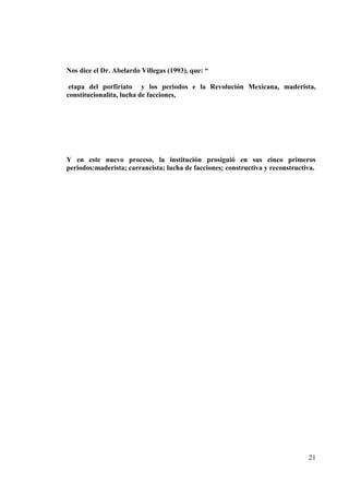 21
Nos dice el Dr. Abelardo Villegas (1993), que: “
etapa del porfiriato y los periodos e la Revolución Mexicana, maderista,
constitucionalita, lucha de facciones,
Y en este nuevo proceso, la institución prosiguió en sus cinco primeros
periodos:maderista; carrancista; lucha de facciones; constructiva y reconstructiva.
 