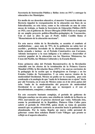 4
Secretaría de Instrucción Pública y Bellas Artes en 1917 y entregar la
educación a los Municipios.
En medio de ese desorden educativo, el maestro Vasconcelos desde esa
Rectoría impulsó la reorganización de la educación con fines de su
federalización; en esta tarea, como se ha reiterado en una de estas
mesas de trabajo, se funda la Secretaría de Educación Pública (SEP)
en 1921, con el gobierno de Álvaro Obregón (1920-1924) en el esquema
de un amplio proyecto político-filosófico-pedagógico de Vasconcelos.
Con el cual se abre lo que el Profr. Isidro Castillo llama el
“Renacimiento de la educación mexicana”.
En esta nueva visión de la Revolución, se acentúa el combate al
analfabetismo – pues más de 75% de la población no sabía leer ni
escribir-, problema heredado de la dictadura, incrementado en la
lucha armada e incluso en el Periodo Constructivo con Carranza.
Además incorporar a la raza indígena a la cultura y desarrollar el
carácter popular de la educación con los Maestros Misioneros, las
Casas del Pueblo, las Misiones Culturales y la Escuela Rural.
Estos primeros años del Periodo Reconstructivo de la Revolución
coincidió con los efectos de la terminación de la Primera Guerra
Mundial (1918); la Revolución Rusa (1917) y las nuevas corrientes de
la pedagogía de la acción que se desplegaron en Europa y en los
Estados Unidos de Norteamérica. Y en estos nuevos vientos de la
modernidad Occidental, México no podía ser la excepción, pues está
condenado a la analogía de que “nada de lo humano me es ajeno” decía
por ahí Terencio, en el caso de México como en el de otros países del
orbe “nada de la modernización del proyecto de modernidad
Occidental le es ajeno” desde que se incorporó a él con el
descubrimiento, conquista y colonización.
En este escenario bastante complejo, el periodo de gobierno de
Obregón concluye no sin antes, una rebelión de Adolfo de la Huerta en
1923, nuevamente por el proceso electoral que venía. Sofocada ésta,
asume la presidencial de la República, Plutarco Elías Calles para
cubrir el periodo de 1924-1928, quien desde su toma de posesión
anunció que su gobierno centraría su atención hacia la población más
abandonada. Por lo tanto, llegaba un nuevo estilo personal de
gobernar -como bien señalara Daniel Cosío Villegas- que pronto se
reflejó en el aspecto educativo.
 