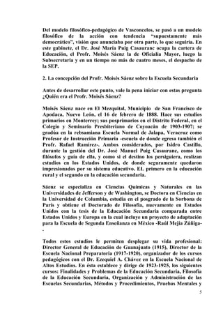 5
Del modelo filosófico-pedagógico de Vasconcelos, se pasó a un modelo
filosófico de la acción con tendencia “supuestamente más
democrático”, visión que anunciaba por otra parte, lo que seguiría. En
este gabinete, el Dr. José María Puig Casauranc ocupa la cartera de
Educación, el Profr. Moisés Sáenz la de Oficialía Mayor, luego la
Subsecretaria y en un tiempo no más de cuatro meses, el despacho de
la SEP.
2. La concepción del Profr. Moisés Sáenz sobre la Escuela Secundaria
Antes de desarrollar este punto, vale la pena iniciar con estas pregunta
¿Quién era el Profr. Moisés Sáenz?
Moisés Sáenz nace en El Mezquital, Municipio de San Francisco de
Apodaca, Nuevo León, el 16 de febrero de 1888. Hace sus estudios
primarios en Monterrey; sus posprimarios en el Distrito Federal, en el
Colegio y Seminario Presbiteriano de Coyoacán de 1903-1907; se
gradúa en la rebsamiana Escuela Normal de Jalapa, Veracruz como
Profesor de Instrucción Primaria -escuela de donde egresa también el
Profr. Rafael Ramírez-. Ambos considerados, por Isidro Castillo,
durante la gestión del Dr. José Manuel Puig Casauranc, como los
filósofos y guía de ella, y como si el destino los persiguiera, realizan
estudios en los Estados Unidos, de donde seguramente quedaron
impresionados por su sistema educativo. EL primero en la educación
rural y el segundo en la educación secundaria.
Sáenz se especializa en Ciencias Químicas y Naturales en las
Universidades de Jefferson y de Washington, se Doctora en Ciencias en
la Universidad de Columbia, estudia en el posgrado de la Sorbona de
París y obtiene el Doctorado de Filosofía, nuevamente en Estados
Unidos con la tesis de la Educación Secundaria comparada entre
Estados Unidos y Europa en la cual incluye un proyecto de adaptación
para la Escuela de Segunda Enseñanza en México -Raúl Mejía Zúñiga-
.
Todos estos estudios le permiten desplegar su vida profesional:
Director General de Educación de Guanajuato (1915), Director de la
Escuela Nacional Preparatoria (1917-1920), organizador de los cursos
pedagógicos con el Dr. Ezequiel A. Chávez en la Escuela Nacional de
Altos Estudios. En ésta establece y dirige de 1923-1925, los siguientes
cursos: Finalidades y Problemas de la Educación Secundaria, Filosofía
de la Educación Secundaria, Organización y Administración de las
Escuelas Secundarias, Métodos y Procedimientos, Pruebas Mentales y
 