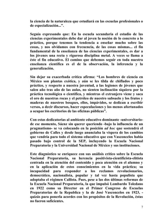 7
la ciencia de la naturaleza que estudiará en las escuelas profesionales o
de especialización...”.
Seguía expresando que: En la escuela secundaria el estudio de las
ciencias experimentales debe dar al joven la noción de lo concreto a lo
práctico, porque tenemos la tendencia a enseñar mucho sobre las
cosas, y nos olvidamos con frecuencia, de las cosas mismas... el fin
fundamental de la enseñanza de las ciencias experimentales, es dar a
los jóvenes una recta y rigurosa disciplina metal. A veces se llama a
éste el fin educativo. El camino que debemos seguir en toda nuestra
enseñanza científica es el de la observación, la inferencia y la
generalización.
Sin dejar su exacerbada crítica afirma: “Los hombres de ciencia en
México son plantas exótica, y aún se les tilda de chiflados y poco
práctico, y respecto a nuestra juventud, a las legiones de jóvenes que
salen año tras año de las aulas, no sienten inclinación siquiera por la
práctica tecnológica o científica, y mientras el extranjero viene y saca
el oro de nuestras rocas y el petróleo de nuestro subsuelo y los frutos y
maderas de nuestros bosques, ellos, impávidos, se dedican a escribir
versos, a decir discursos, hacer especulaciones y los menos afortunados
a ocupar los escritorios de las oficinas públicas”.
Con estas dedicatorias al ambiente educativo dominante -universitario-
de ese momento, Sáenz sin querer queriendo -bajo la influencia de un
pragmatismo- se va colocando en la posición ad hoc que sostendrá el
gobierno de Calles y desde luego anunciaba la víspera de los cambios
que vendría para todo el sistema educativo que con Vasconcelos había
pasado bajo control de la SEP, incluyendo la Escuela Nacional
Preparatoria y la Universidad Nacional de México y sus instituciones.
Este diagnóstico se enriquece con sus análisis crítico sobre la Escuela
Nacional Preparatoria, su herencia positivista-cientificista-elitista
centrada en la atención del contenido y poca atención en el alumno y
en la aplicación de estos conocimientos en la vida práctica; su
incapacidad para responder a los reclamos revolucionarios,
democrático, nacionalista, popular y tal vez hasta populista que
adoptaba el régimen Callista. Pues, pese a las dos últimas reformas de
la Escuela Nacional Preparatoria, la que impulsó Lombardo Toledano
en 1922 como su Director en el Primer Congreso de Escuelas
Preparatorias de la Republica y la de José Vasconcelos en 1923, -
quizás para ponerla acordes con los propósitos de la Revolución, éstas
no fueron suficientes.
 