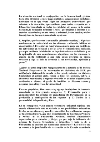 8
La situación nacional en conjugación con la internacional, giraban
hacia otra dirección y en ese juego dialéctico, surgen nuevos postulados
filosóficos en el que cobra vigor los principios democráticos que
orienten a la educación, oportunidades para todos, extensión de la
Educación Secundaria en todas las entidades del como ya lo venían
haciendo, la Educación Primaria y Rural- que inspiran y orientan a las
escuelas secundarias y en ese marco o universal, Sáenz precisa y define
los objetivos de la escuela secundaria mexicana:
1. Ampliar y perfeccionar la educación primaria superior; 2. Vigorizar
sentimientos de solidaridad en los alumnos, cultivando hábitos de
cooperación; 3. Presentar un cuadro tan completo como sea posible, de
las actividades en sociedad y de las artes y conocimientos humanos,
para que mediante la iniciación en la práctica de esas actividades y de
la aplicación de esos conocimientos adquiridos por los alumnos, la
escuela pueda contribuir a que cada quien descubra su propia
vocación y siga la más se acomode a sus necesidades, aptitudes y
gustos”.
Algunos de estos propósitos recogen parte de la reforma de la Escuela
Nacional Preparatoria de Vasconcelos de diciembre de 1923, que
ratificaba la división de la escuela en dos establecimientos con distintas
finalidades: el primer ciclo, común a todos los alumnos, cubría la
enseñanza secundaria; el segundo consistía en estudios especializados,
destinados a obtener el grado de bachiller en diversas ramas y
preparar para el ingreso a la Universidad.
En estos propósitos, Sáenz concreta y agrupa los objetivos de la escuela
secundaria en tres grandes categorías. A) Preparación para el
cumplimientote los deberes de ciudadanía; B) Participación en la
producción y participación de las riquezas y C) Cultivo de la
personalidad independiente y libre.
En su concepción, “Una escuela secundaria universal significa una
escuela diferenciada, esto es variada en sus posibilidades educativas,
flexible en sus sistemas y con diversas salidas hacia diferentes campos
de la actividad futura...que ni el Departamento de Enseñanza Primaria
y Normal ni la Universidad Nacional, estaban ampliamente
capacitados para controlar y dirigir, ya que bajo la influencia del
primero la Escuela Secundaria se infantiliza y bajo la de la
Universidad se encauza por finalidades unilaterales”. Esto no sólo era
en cuanto a la justificación de la creación de la Escuela secundaria,
 