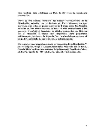 9
sino también para establecer en 1926, la Dirección de Enseñanza
Secundaria.
Parte de este análisis, escenario del Periodo Reconstructivo de la
Revolución, coincide con el Periodo de Entre Guerras, en que
pareciera que todos los países tanto los de Europa como los América
entraba en una reconstrucción de toda su vida sociocultural y las
potencias triunfantes y derrotadas no sólo hacían eso, sino que hicieron
de la educación el medio más importante para prepararse
militarmente y enfrentar la Segunda Guerra Mundial con su voluntad
de poderío adueñaba de sus conciencia y autoconciencia.
En tanto México, intentaba cumplir los propósitos de su Revolución. Y
en ese empeño, surge la Escuela Secundaria Mexicana con el Profr.
Moisés Sáenz mediante dos decretos del gobierno del Presidente Calles,
el de 29 de agosto de 1925 y el de 22 de diciembre del mismo año.
 