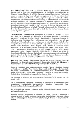 DR. ALEJANDRO BATTAGLIA. Abogado. Procurador y Notario. Diplomado
Internacional en Relaciones Internacionales de la Fundación Internacional de las
Naciones Unidas. Miembro de la Unión Iberoamericana de Municipalistas. Participante
como Investigador y Experto de la República Argentina en el Proyecto Internacional
“Partidos Políticos en América Latina”, organizado por la Cátedra de Política
Internacional, Departamento de Ciencias Políticas y de Administración, Universidad de
Konstanz (República de Alemania).Miembro de la Sociedad Argentina de Análisis
Político. Consultor del Centro de Estudios de Justicia para las Américas. Voluntario del
Organismo Internacional “Justicia y Paz” Miembro de la Red Iberoamericana de
Escuelas Judiciales Miembro de la Red “Probidad” Miembro de la Red Solidaria por los
Derechos Humanos. Es actual Concejal de Gral. San Martín. Provincia de Buenos
Aires, Republica Argentina.

Javier Orlando Lozano Escobar. Antropólogo, U. Nacional de Colombia,, y Doctor
en Educación y Sociedad. U. Autónoma de Barcelona. Profesor en dedicación
exclusiva. Pregrado en Gestión Cultural y Comunicativa. Universidad Nacional de
Colombia, sede Manizales. Sus publicaciones mas sobresaliente son: Jóvenes
educadores: Tribus educadoras entre los lugares y las redes. Barcelona, Artículo sobre
etnografías de la educación no formal, identidades juveniles y construcción de paz, en
revistas como Interacción étnica (Bogotá, 1999), Revista de Educación Social
(Barcelona, 2004), Recrearte (Santiago de Compostela, 2006), Licere (Minas Gerais,
2007), Antropólogos Iberoamericanos en Red –AIBR- (Madrid, 2007), Virajes
(Manizales, 2008) y Novum (Manizales, 2005 [2009]). Es Director del grupo de
investigación Identidad y Cultura, dedicado a la construcción de campo disciplinar de la
gestión cultural, y director de NOVUM: revista de Ciencias Sociales Aplicadas.
Universidad Nacional de Colombia, sede Manizales, desde 2009.

Prof. Luis Vega Vergara. Presidente del Centro para la Promoción de la Cultura el
Patrimonio y el Desarrollo Local “Ecocultura”, Coordinador General del II Encuentro
Sudamericano sobre Gestión Cultural y Participación Ciudadana.

Nació en Valparaíso, Chile, posee estudios en Ciencias Políticas y Jurídicas. Se exilia
en la década de los 80 a Paris Francia, Es graduado en Psicología y Ciencias de la
Educación. Es Diplomado en Cultura Latinoamericana en la Universidad de Santa
Clara. Diplomado en Comunicación Estratégica y Liderazgo en Gestión de Proyectos.
Instituto de la Comunicación e Imagen. Universidad de Chile.

Se establece en Argentina, en la consolidación de la democracia, vive en San Luis
desde 1987.

Se ha desempeñado como Prof. Universitario en las cátedras de: Metodología de la
Investigación, Bioestadística, Comunicación, Psicología     Institucional, Ética,
Residencia Docente, Psicología, Salud Mental.

Ha sido gestor de diversos      proyectos sobre    medio ambiente, gestión cultural y
participación ciudadana.

Además participa activamente en dictados de cursos, jornadas, conferencia y
seminario sobre el medio ambiente, y promoción de la Cultura, como así mismo
difunde la Psicología del Dolor, los Cuidado Paliativos y la defensa de la dignidad en la
muerte.




                                                                                       4
 