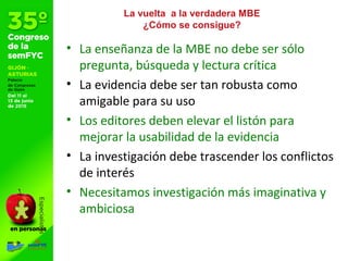 La vuelta a la verdadera MBE
¿Cómo se consigue?
• La enseñanza de la MBE no debe ser sólo
pregunta, búsqueda y lectura crítica
• La evidencia debe ser tan robusta como
amigable para su uso
• Los editores deben elevar el listón para
mejorar la usabilidad de la evidencia
• La investigación debe trascender los conflictos
de interés
• Necesitamos investigación más imaginativa y
ambiciosa
 