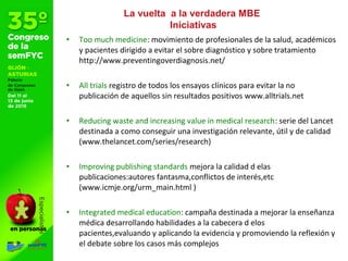 • Too much medicine: movimiento de profesionales de la salud, académicos
y pacientes dirigido a evitar el sobre diagnóstico y sobre tratamiento
http://www.preventingoverdiagnosis.net/
• All trials registro de todos los ensayos clínicos para evitar la no
publicación de aquellos sin resultados positivos www.alltrials.net
• Reducing waste and increasing value in medical research: serie del Lancet
destinada a como conseguir una investigación relevante, útil y de calidad
(www.thelancet.com/series/research)
• Improving publishing standards mejora la calidad d elas
publicaciones:autores fantasma,conflictos de interés,etc
(www.icmje.org/urm_main.html )
• Integrated medical education: campaña destinada a mejorar la enseñanza
médica desarrollando habilidades a la cabecera d elos
pacientes,evaluando y aplicando la evidencia y promoviendo la reflexión y
el debate sobre los casos más complejos
La vuelta a la verdadera MBE
Iniciativas
 