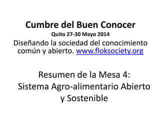 Resumen de la Mesa 4:
Sistema Agro-alimentario Abierto
y Sostenible
Cumbre del Buen Conocer
Quito 27-30 Mayo 2014
Diseñando la sociedad del conocimiento
común y abierto. www.floksociety.org
 